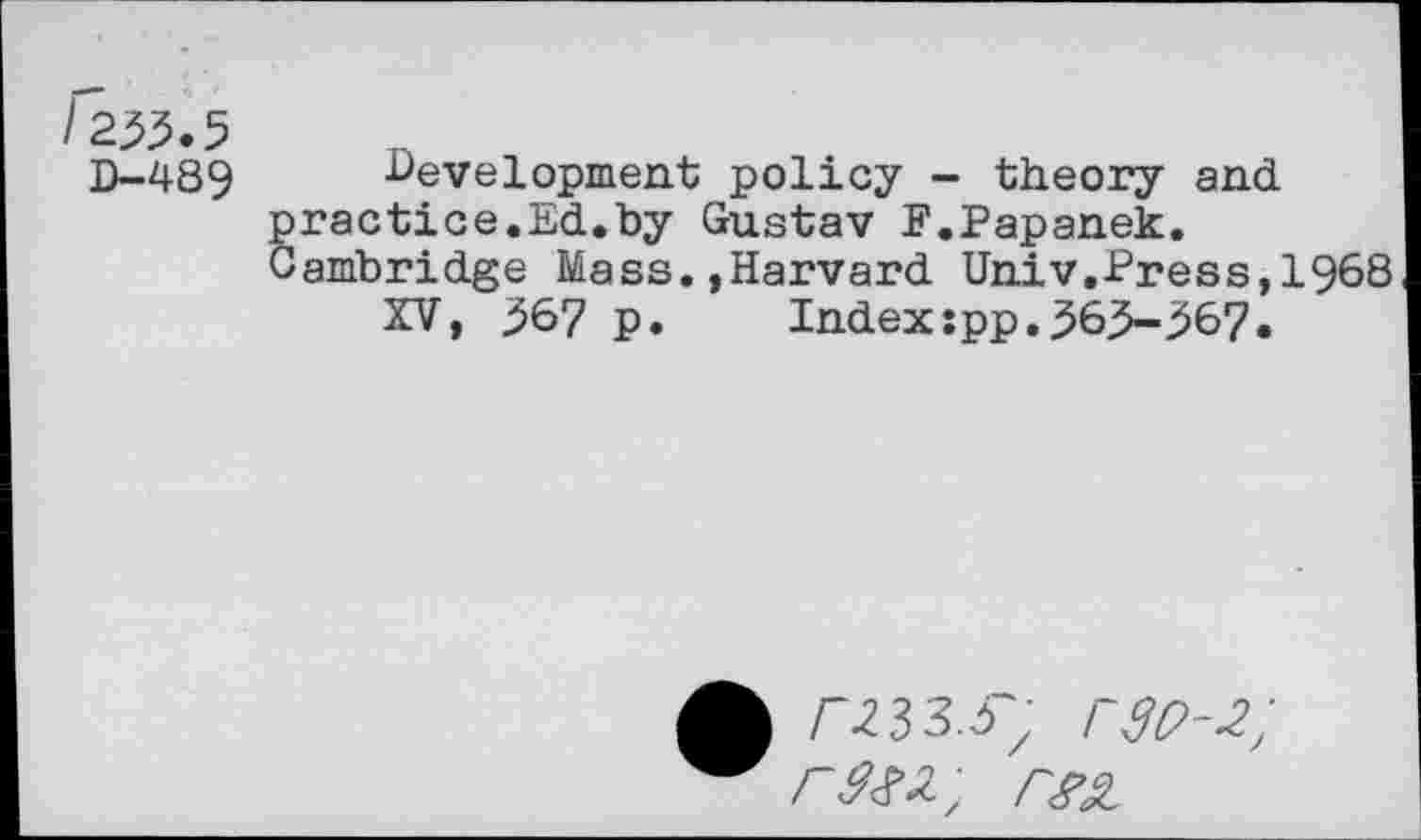 ﻿/2^.5
D-489
■Development policy - theory and ractice.Ed.by Gustav F.Papanek, ambridge Mass.»Harvard Univ.Press,1968
XV, 567 p. Index:pp.565-567.
/-.233.37 r30-2; rm,